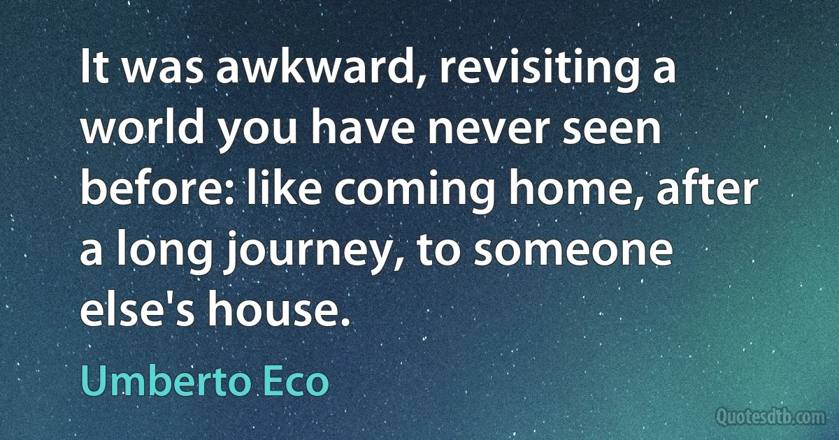 It was awkward, revisiting a world you have never seen before: like coming home, after a long journey, to someone else's house. (Umberto Eco)