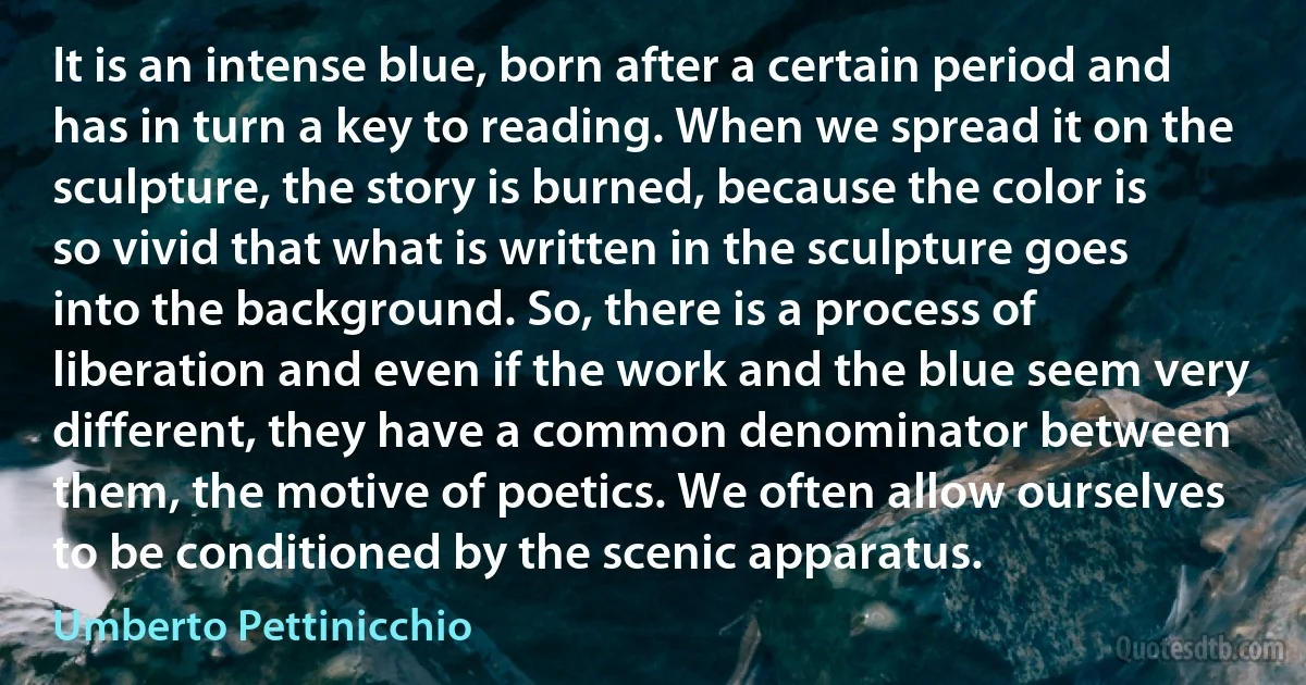 It is an intense blue, born after a certain period and has in turn a key to reading. When we spread it on the sculpture, the story is burned, because the color is so vivid that what is written in the sculpture goes into the background. So, there is a process of liberation and even if the work and the blue seem very different, they have a common denominator between them, the motive of poetics. We often allow ourselves to be conditioned by the scenic apparatus. (Umberto Pettinicchio)