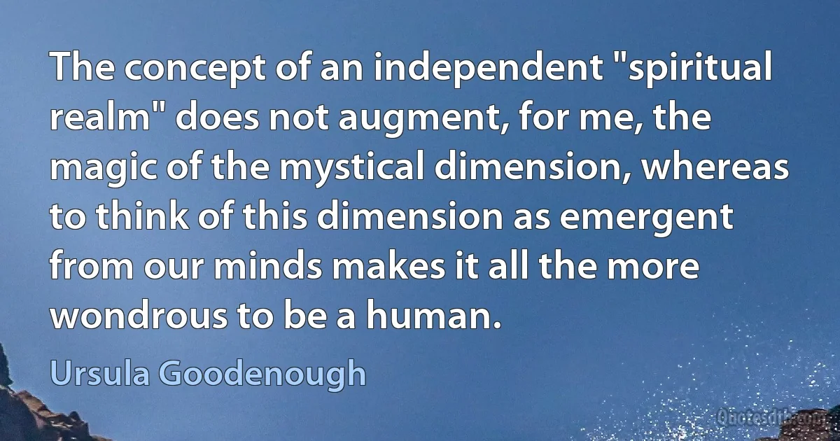 The concept of an independent "spiritual realm" does not augment, for me, the magic of the mystical dimension, whereas to think of this dimension as emergent from our minds makes it all the more wondrous to be a human. (Ursula Goodenough)