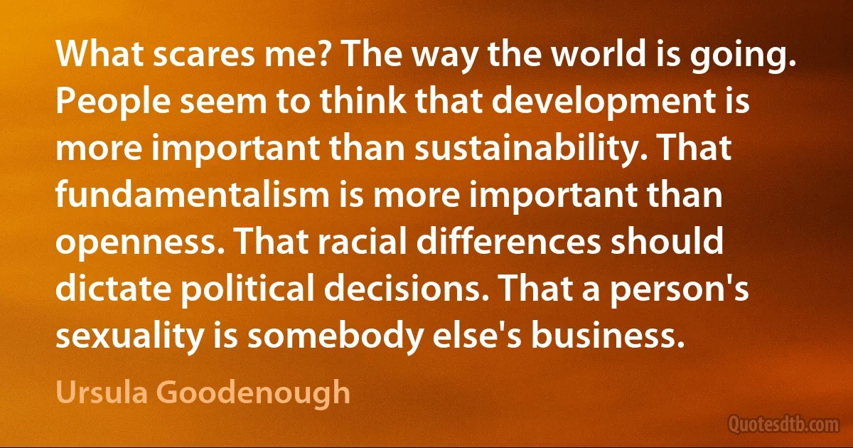 What scares me? The way the world is going. People seem to think that development is more important than sustainability. That fundamentalism is more important than openness. That racial differences should dictate political decisions. That a person's sexuality is somebody else's business. (Ursula Goodenough)