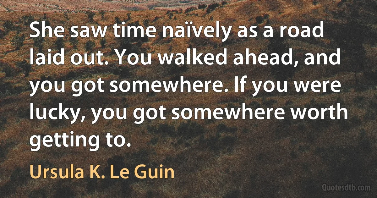 She saw time naïvely as a road laid out. You walked ahead, and you got somewhere. If you were lucky, you got somewhere worth getting to. (Ursula K. Le Guin)