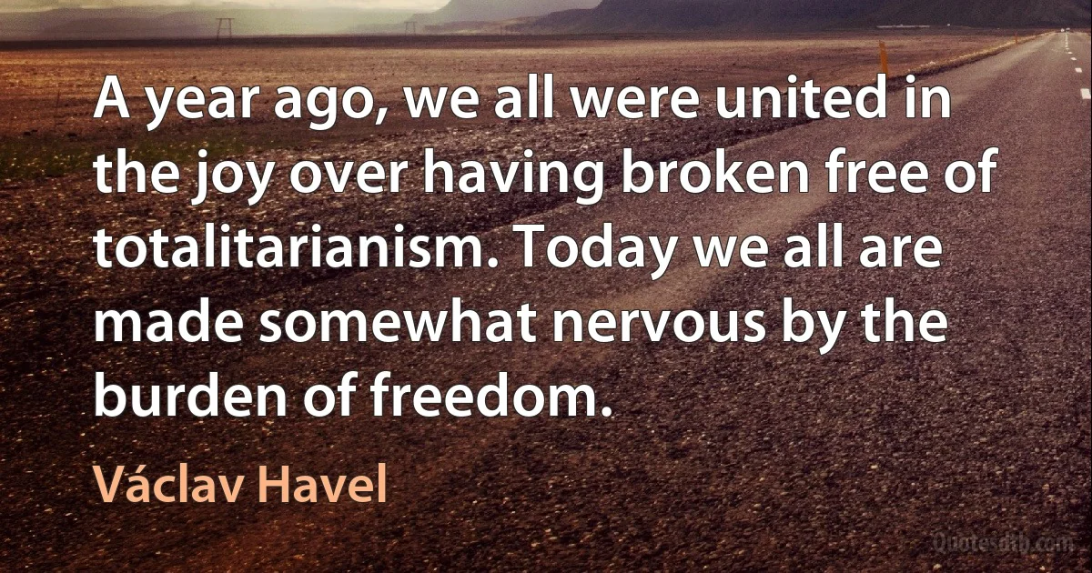 A year ago, we all were united in the joy over having broken free of totalitarianism. Today we all are made somewhat nervous by the burden of freedom. (Václav Havel)