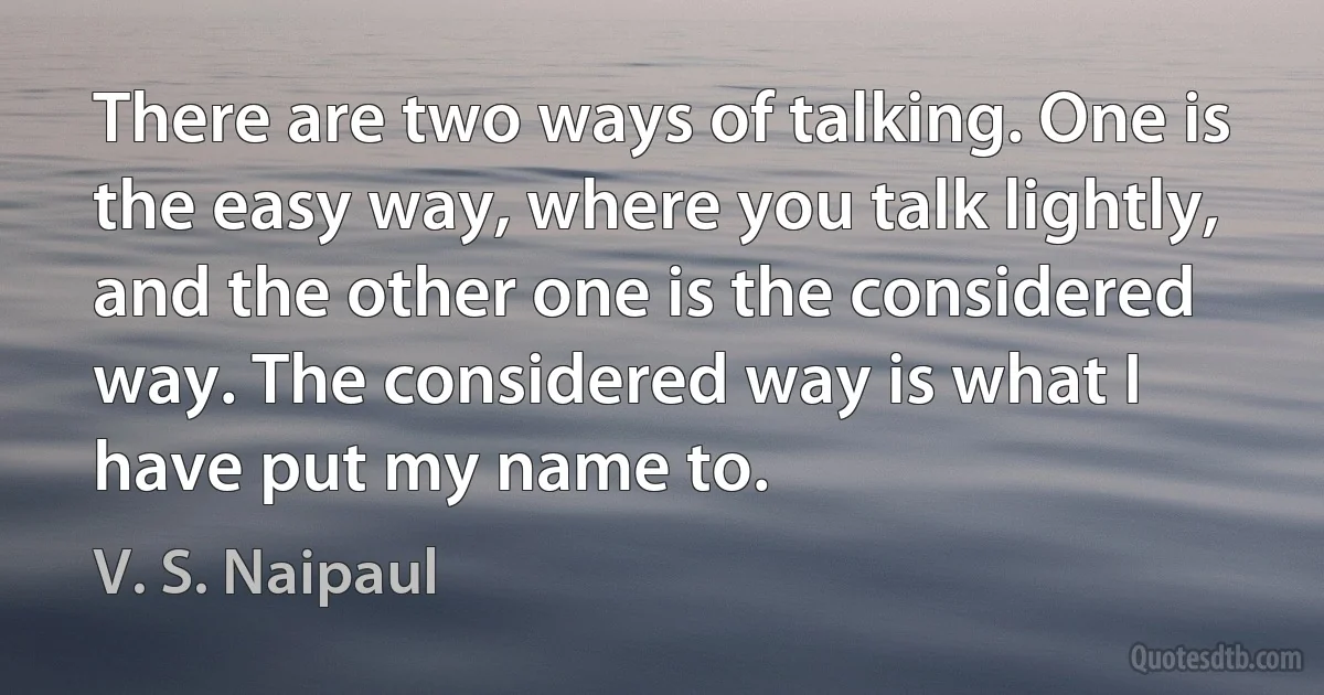 There are two ways of talking. One is the easy way, where you talk lightly, and the other one is the considered way. The considered way is what I have put my name to. (V. S. Naipaul)