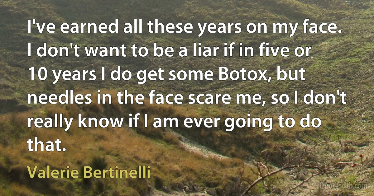 I've earned all these years on my face. I don't want to be a liar if in five or 10 years I do get some Botox, but needles in the face scare me, so I don't really know if I am ever going to do that. (Valerie Bertinelli)