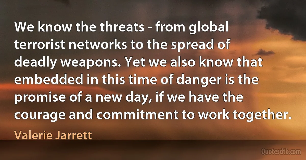 We know the threats - from global terrorist networks to the spread of deadly weapons. Yet we also know that embedded in this time of danger is the promise of a new day, if we have the courage and commitment to work together. (Valerie Jarrett)