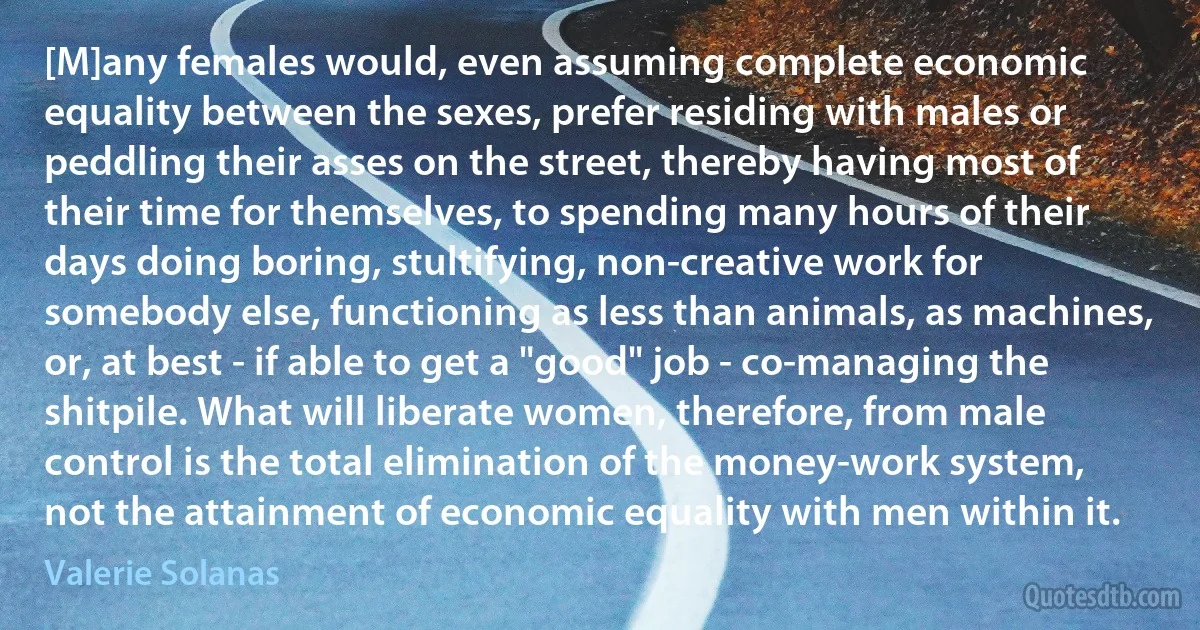 [M]any females would, even assuming complete economic equality between the sexes, prefer residing with males or peddling their asses on the street, thereby having most of their time for themselves, to spending many hours of their days doing boring, stultifying, non-creative work for somebody else, functioning as less than animals, as machines, or, at best - if able to get a "good" job - co-managing the shitpile. What will liberate women, therefore, from male control is the total elimination of the money-work system, not the attainment of economic equality with men within it. (Valerie Solanas)