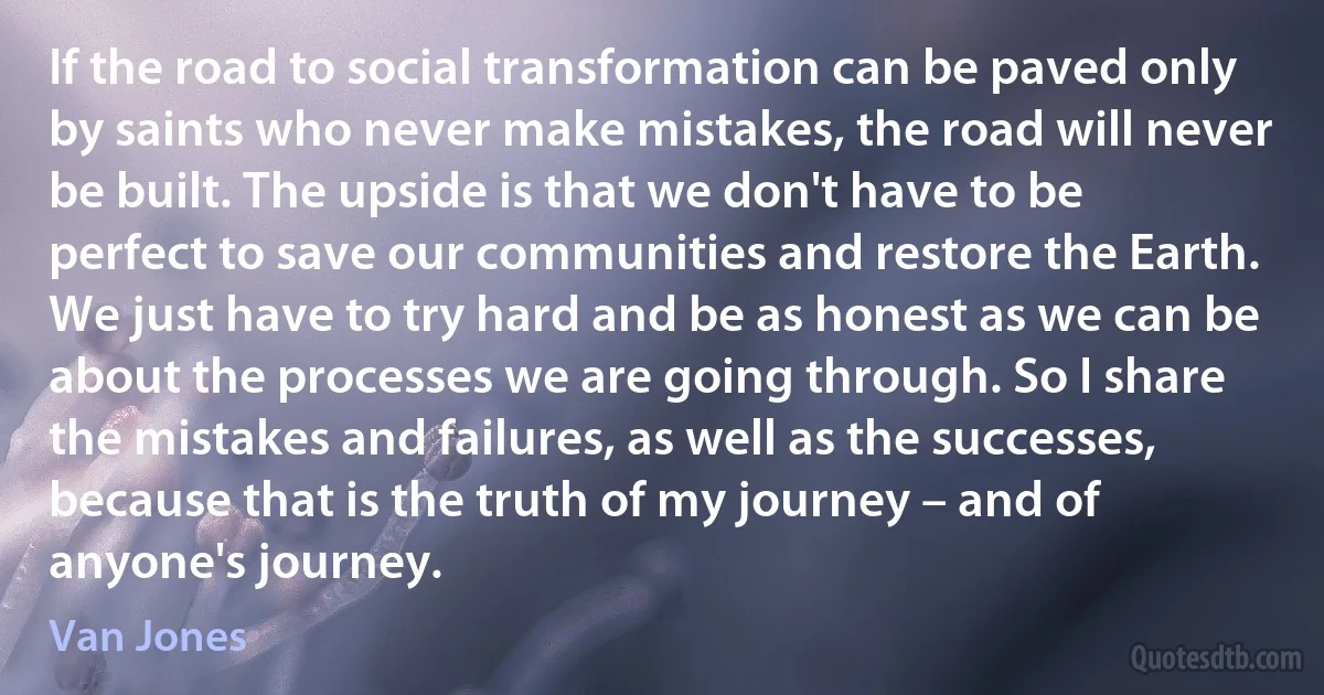 If the road to social transformation can be paved only by saints who never make mistakes, the road will never be built. The upside is that we don't have to be perfect to save our communities and restore the Earth. We just have to try hard and be as honest as we can be about the processes we are going through. So I share the mistakes and failures, as well as the successes, because that is the truth of my journey – and of anyone's journey. (Van Jones)