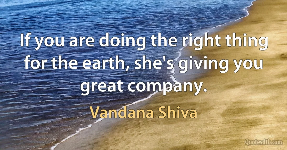 If you are doing the right thing for the earth, she's giving you great company. (Vandana Shiva)