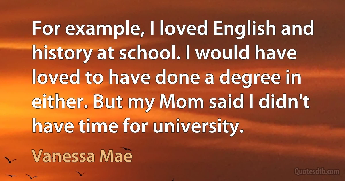 For example, I loved English and history at school. I would have loved to have done a degree in either. But my Mom said I didn't have time for university. (Vanessa Mae)