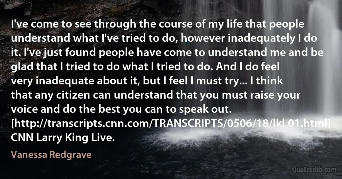 I've come to see through the course of my life that people understand what I've tried to do, however inadequately I do it. I've just found people have come to understand me and be glad that I tried to do what I tried to do. And I do feel very inadequate about it, but I feel I must try... I think that any citizen can understand that you must raise your voice and do the best you can to speak out. [http://transcripts.cnn.com/TRANSCRIPTS/0506/18/lkl.01.html] CNN Larry King Live. (Vanessa Redgrave)