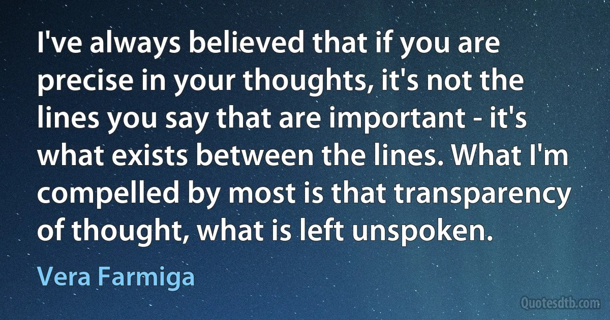 I've always believed that if you are precise in your thoughts, it's not the lines you say that are important - it's what exists between the lines. What I'm compelled by most is that transparency of thought, what is left unspoken. (Vera Farmiga)