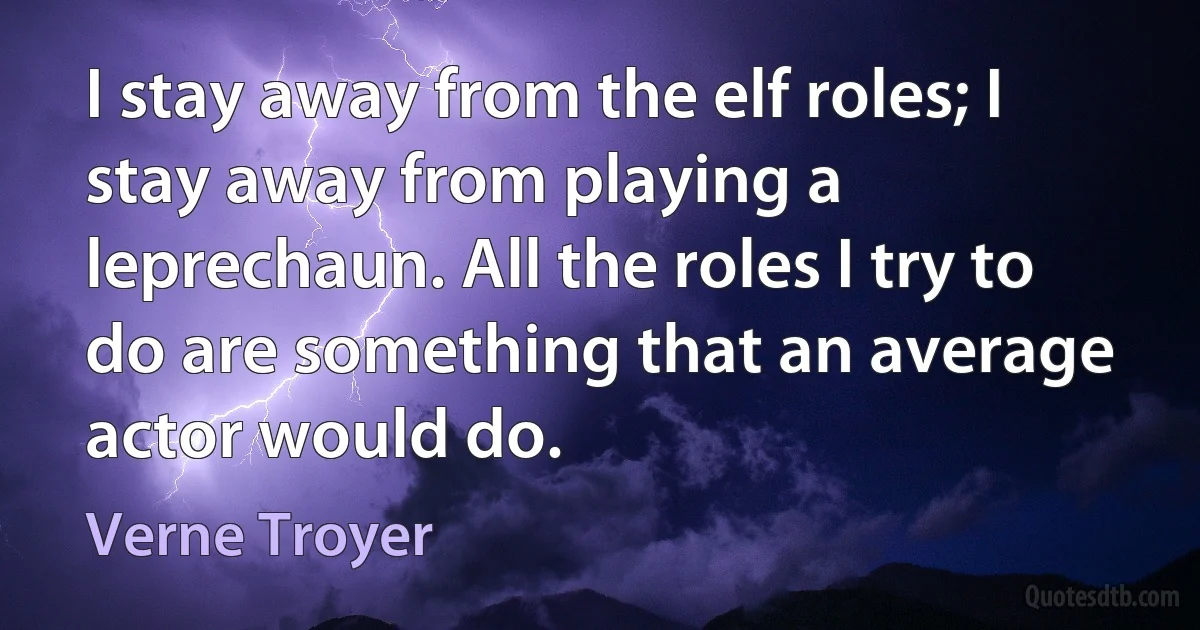 I stay away from the elf roles; I stay away from playing a leprechaun. All the roles I try to do are something that an average actor would do. (Verne Troyer)