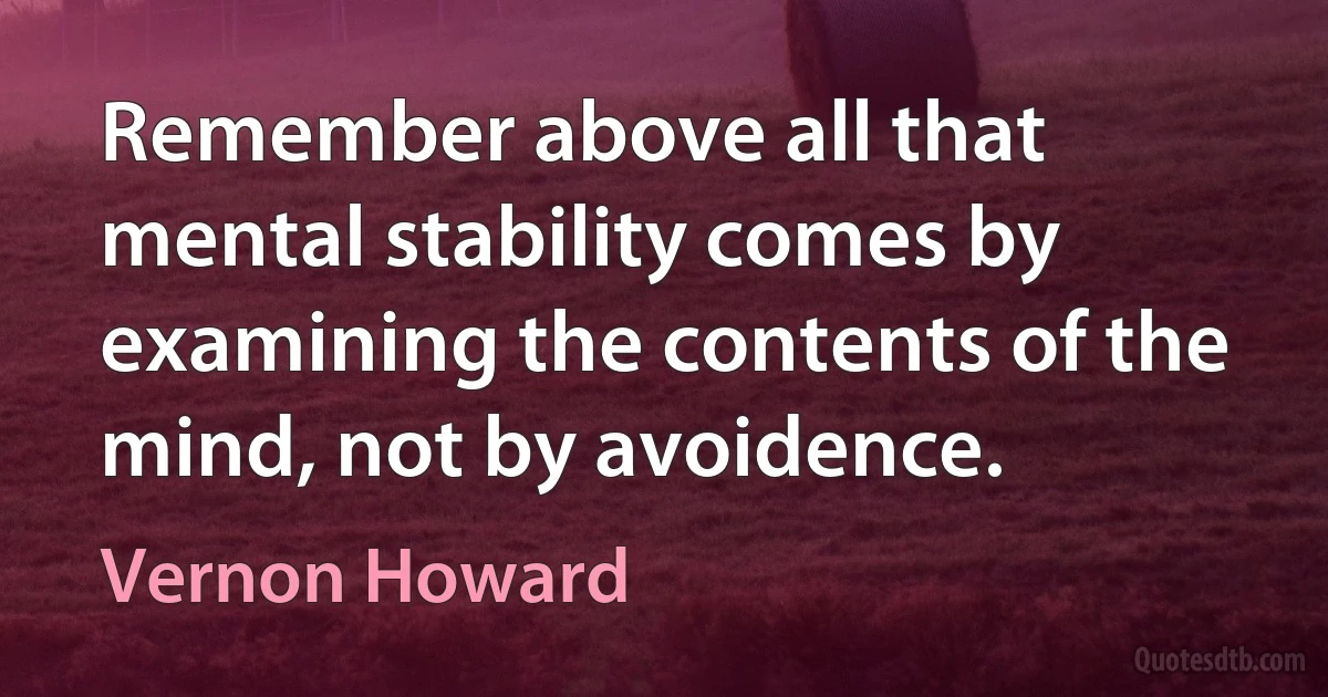 Remember above all that mental stability comes by examining the contents of the mind, not by avoidence. (Vernon Howard)