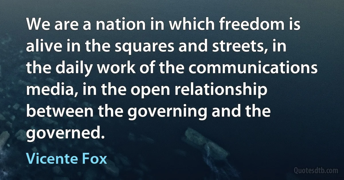 We are a nation in which freedom is alive in the squares and streets, in the daily work of the communications media, in the open relationship between the governing and the governed. (Vicente Fox)