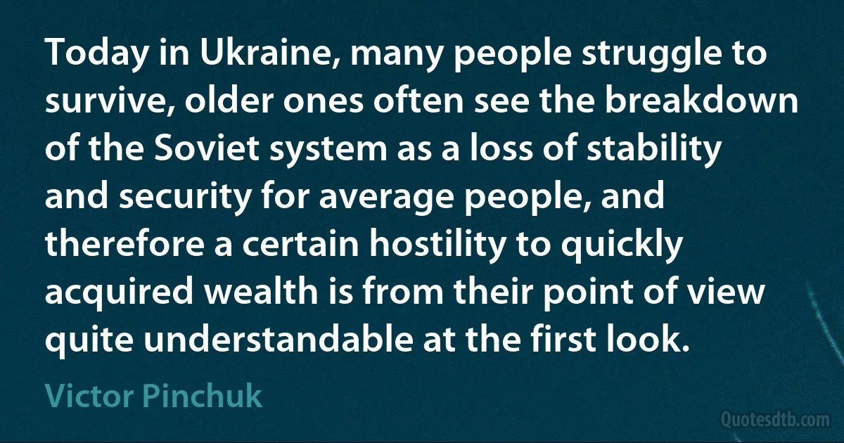 Today in Ukraine, many people struggle to survive, older ones often see the breakdown of the Soviet system as a loss of stability and security for average people, and therefore a certain hostility to quickly acquired wealth is from their point of view quite understandable at the first look. (Victor Pinchuk)