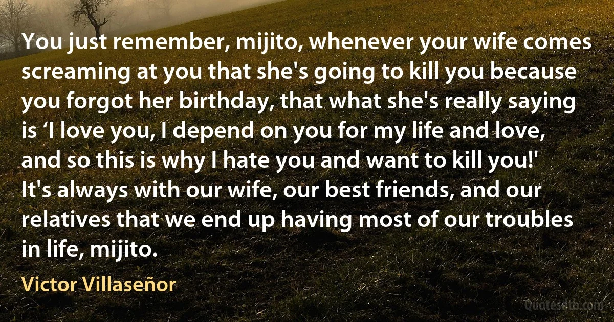 You just remember, mijito, whenever your wife comes screaming at you that she's going to kill you because you forgot her birthday, that what she's really saying is ‘I love you, I depend on you for my life and love, and so this is why I hate you and want to kill you!' It's always with our wife, our best friends, and our relatives that we end up having most of our troubles in life, mijito. (Victor Villaseñor)