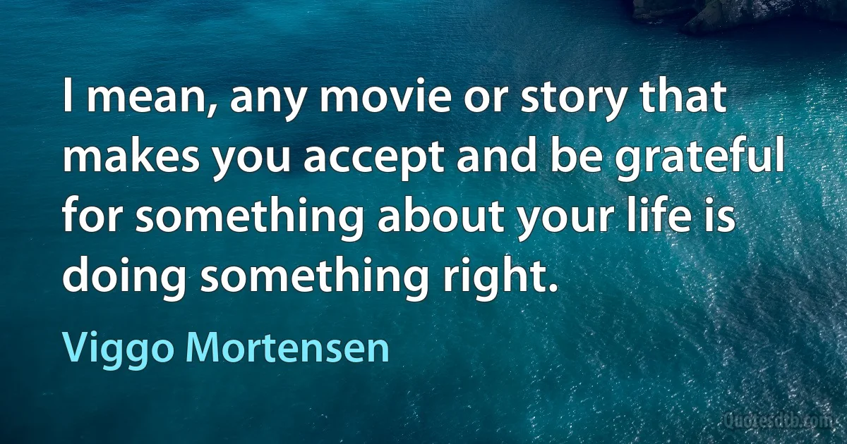 I mean, any movie or story that makes you accept and be grateful for something about your life is doing something right. (Viggo Mortensen)