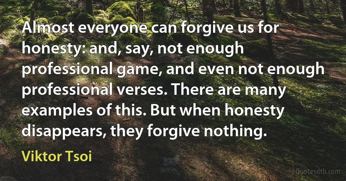 Almost everyone can forgive us for honesty: and, say, not enough professional game, and even not enough professional verses. There are many examples of this. But when honesty disappears, they forgive nothing. (Viktor Tsoi)