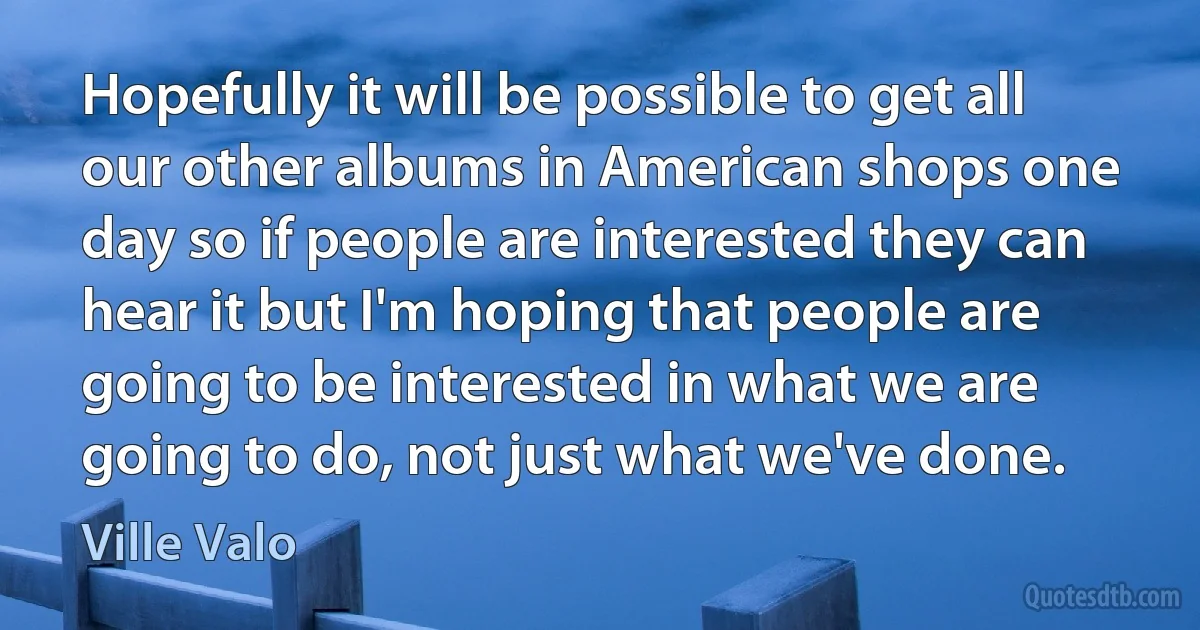 Hopefully it will be possible to get all our other albums in American shops one day so if people are interested they can hear it but I'm hoping that people are going to be interested in what we are going to do, not just what we've done. (Ville Valo)