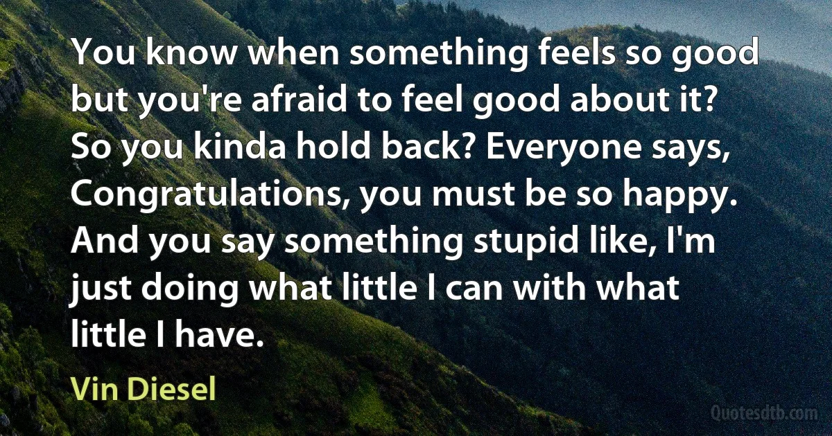 You know when something feels so good but you're afraid to feel good about it? So you kinda hold back? Everyone says, Congratulations, you must be so happy. And you say something stupid like, I'm just doing what little I can with what little I have. (Vin Diesel)