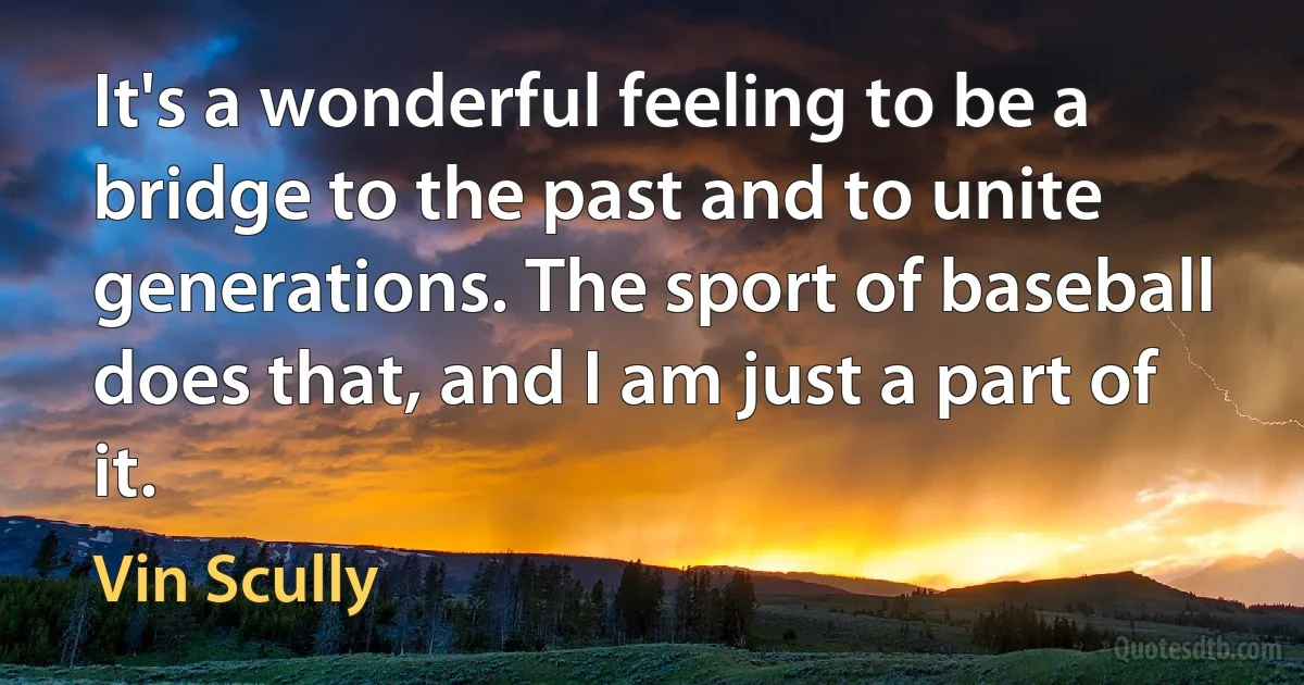 It's a wonderful feeling to be a bridge to the past and to unite generations. The sport of baseball does that, and I am just a part of it. (Vin Scully)