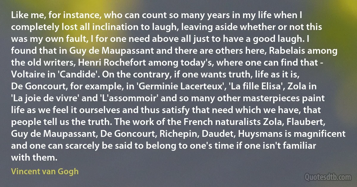 Like me, for instance, who can count so many years in my life when I completely lost all inclination to laugh, leaving aside whether or not this was my own fault, I for one need above all just to have a good laugh. I found that in Guy de Maupassant and there are others here, Rabelais among the old writers, Henri Rochefort among today's, where one can find that - Voltaire in 'Candide'. On the contrary, if one wants truth, life as it is, De Goncourt, for example, in 'Germinie Lacerteux', 'La fille Elisa', Zola in 'La joie de vivre' and 'L'assommoir' and so many other masterpieces paint life as we feel it ourselves and thus satisfy that need which we have, that people tell us the truth. The work of the French naturalists Zola, Flaubert, Guy de Maupassant, De Goncourt, Richepin, Daudet, Huysmans is magnificent and one can scarcely be said to belong to one's time if one isn't familiar with them. (Vincent van Gogh)