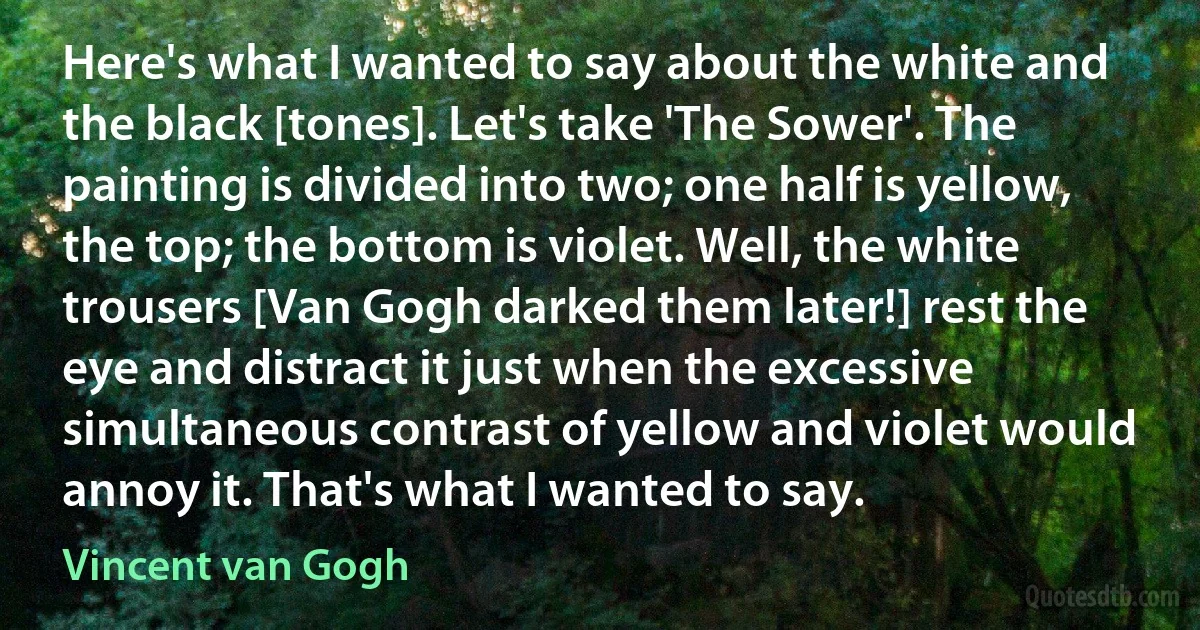 Here's what I wanted to say about the white and the black [tones]. Let's take 'The Sower'. The painting is divided into two; one half is yellow, the top; the bottom is violet. Well, the white trousers [Van Gogh darked them later!] rest the eye and distract it just when the excessive simultaneous contrast of yellow and violet would annoy it. That's what I wanted to say. (Vincent van Gogh)