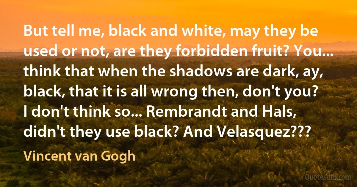 But tell me, black and white, may they be used or not, are they forbidden fruit? You... think that when the shadows are dark, ay, black, that it is all wrong then, don't you? I don't think so... Rembrandt and Hals, didn't they use black? And Velasquez??? (Vincent van Gogh)