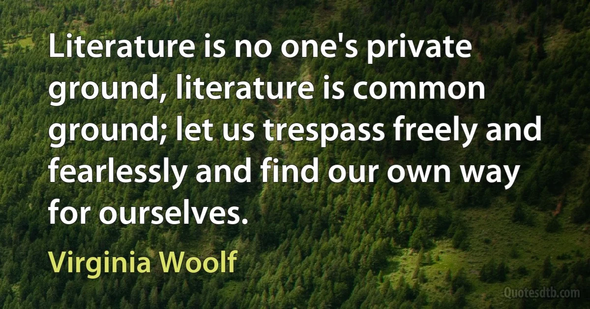 Literature is no one's private ground, literature is common ground; let us trespass freely and fearlessly and find our own way for ourselves. (Virginia Woolf)