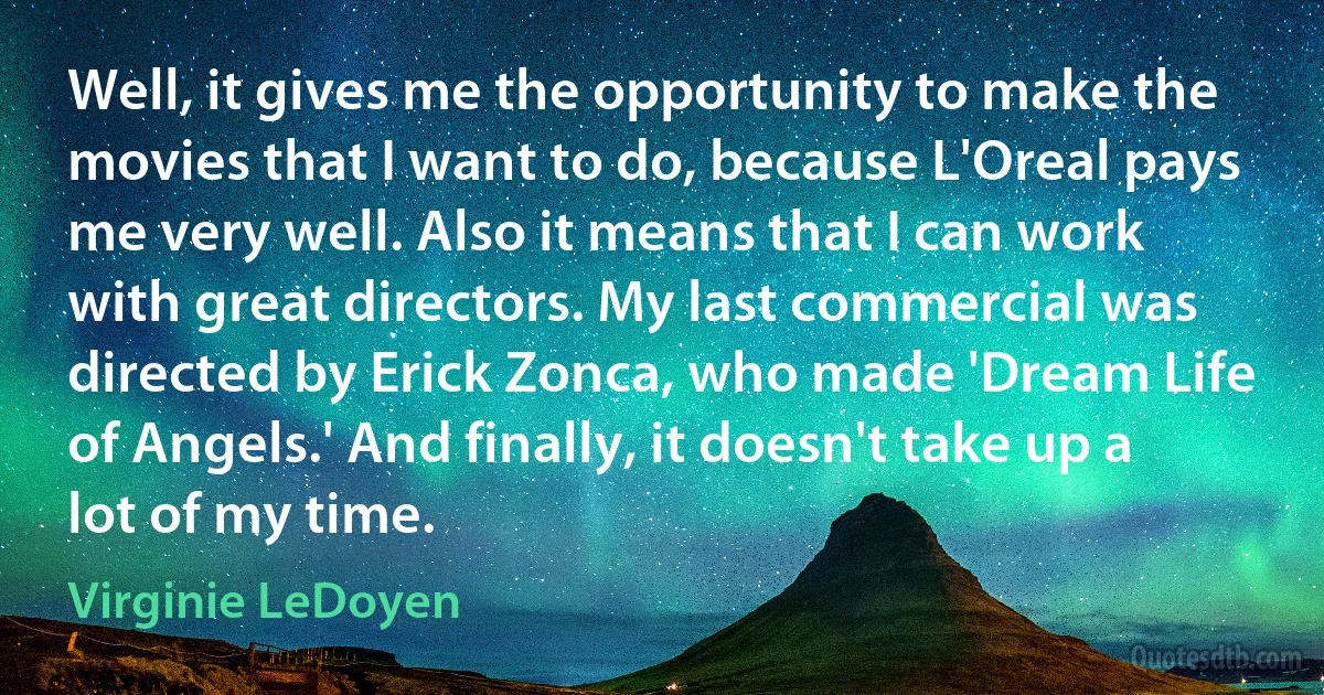 Well, it gives me the opportunity to make the movies that I want to do, because L'Oreal pays me very well. Also it means that I can work with great directors. My last commercial was directed by Erick Zonca, who made 'Dream Life of Angels.' And finally, it doesn't take up a lot of my time. (Virginie LeDoyen)