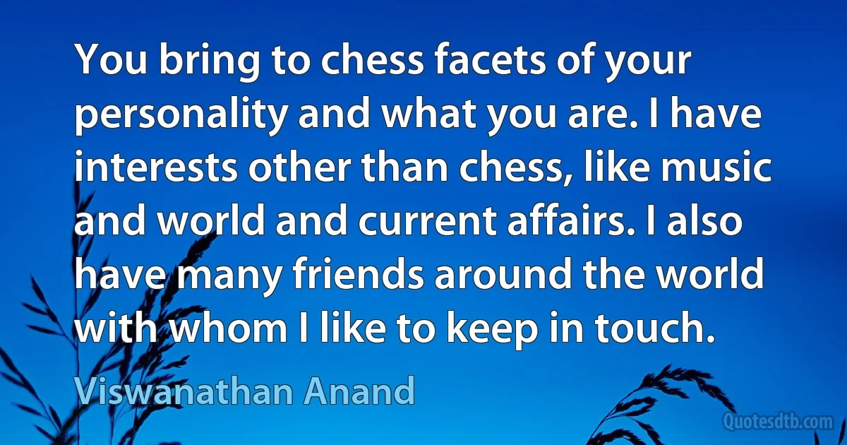 You bring to chess facets of your personality and what you are. I have interests other than chess, like music and world and current affairs. I also have many friends around the world with whom I like to keep in touch. (Viswanathan Anand)