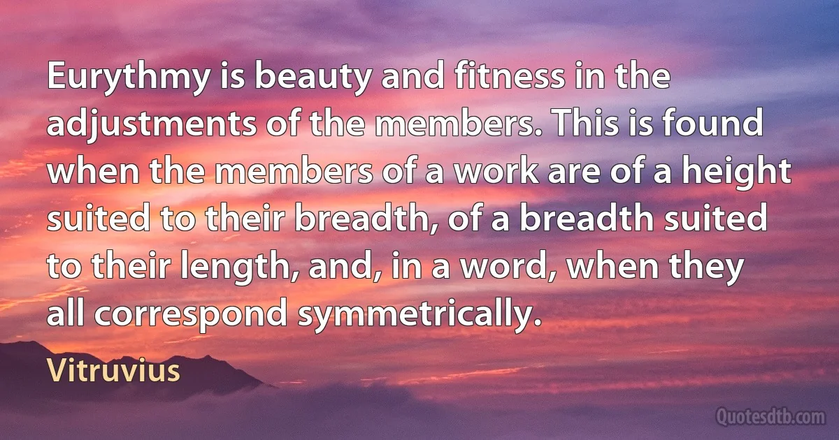 Eurythmy is beauty and fitness in the adjustments of the members. This is found when the members of a work are of a height suited to their breadth, of a breadth suited to their length, and, in a word, when they all correspond symmetrically. (Vitruvius)