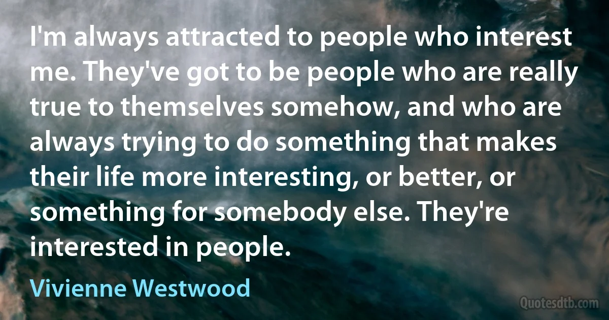 I'm always attracted to people who interest me. They've got to be people who are really true to themselves somehow, and who are always trying to do something that makes their life more interesting, or better, or something for somebody else. They're interested in people. (Vivienne Westwood)