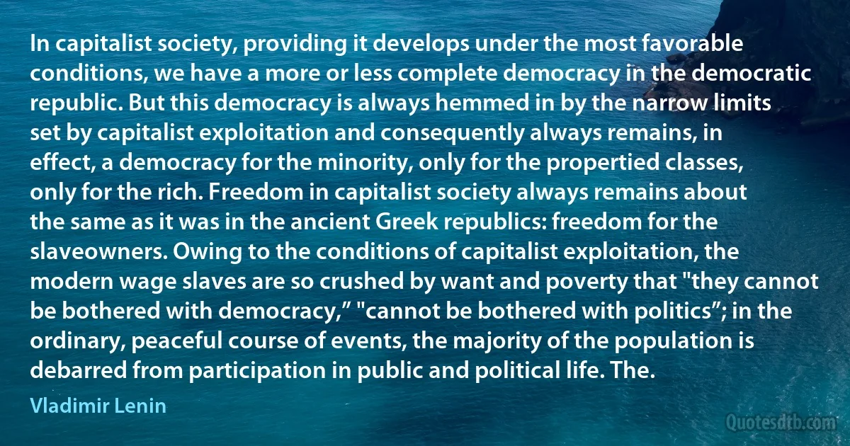 In capitalist society, providing it develops under the most favorable conditions, we have a more or less complete democracy in the democratic republic. But this democracy is always hemmed in by the narrow limits set by capitalist exploitation and consequently always remains, in effect, a democracy for the minority, only for the propertied classes, only for the rich. Freedom in capitalist society always remains about the same as it was in the ancient Greek republics: freedom for the slaveowners. Owing to the conditions of capitalist exploitation, the modern wage slaves are so crushed by want and poverty that "they cannot be bothered with democracy,” "cannot be bothered with politics”; in the ordinary, peaceful course of events, the majority of the population is debarred from participation in public and political life. The. (Vladimir Lenin)