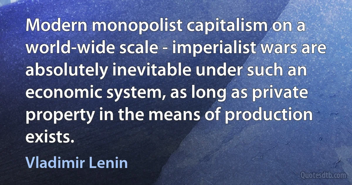 Modern monopolist capitalism on a world-wide scale - imperialist wars are absolutely inevitable under such an economic system, as long as private property in the means of production exists. (Vladimir Lenin)