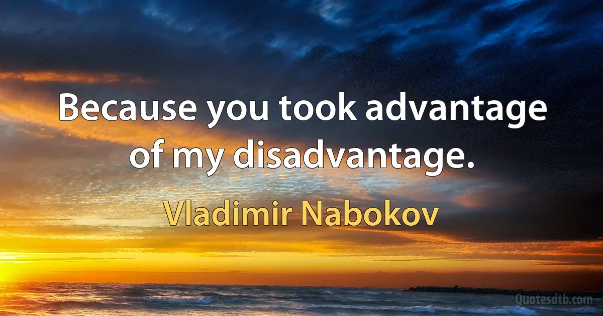 Because you took advantage of my disadvantage. (Vladimir Nabokov)