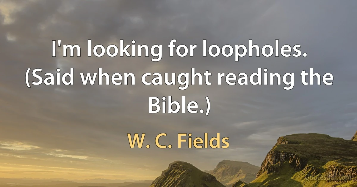 I'm looking for loopholes. (Said when caught reading the Bible.) (W. C. Fields)