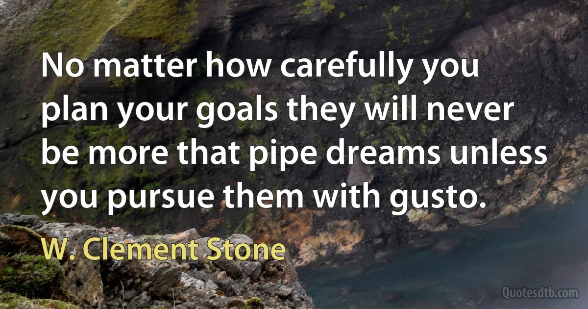 No matter how carefully you plan your goals they will never be more that pipe dreams unless you pursue them with gusto. (W. Clement Stone)