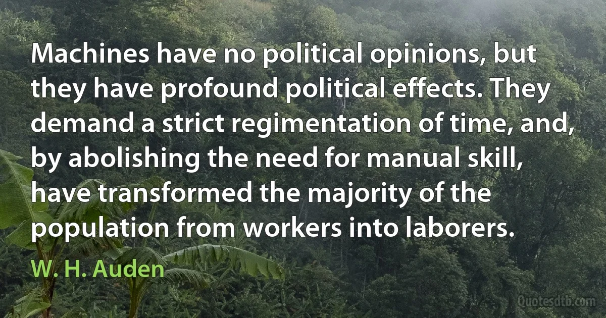 Machines have no political opinions, but they have profound political effects. They demand a strict regimentation of time, and, by abolishing the need for manual skill, have transformed the majority of the population from workers into laborers. (W. H. Auden)