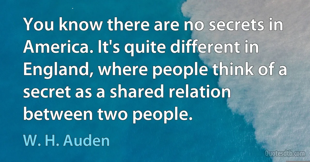 You know there are no secrets in America. It's quite different in England, where people think of a secret as a shared relation between two people. (W. H. Auden)