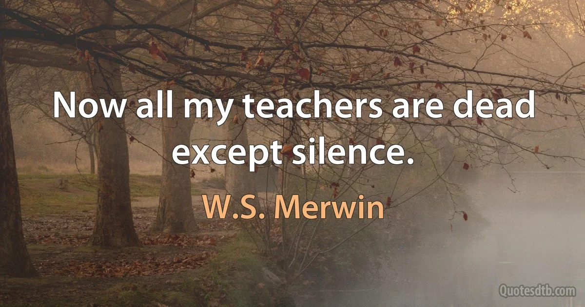 Now all my teachers are dead except silence. (W.S. Merwin)