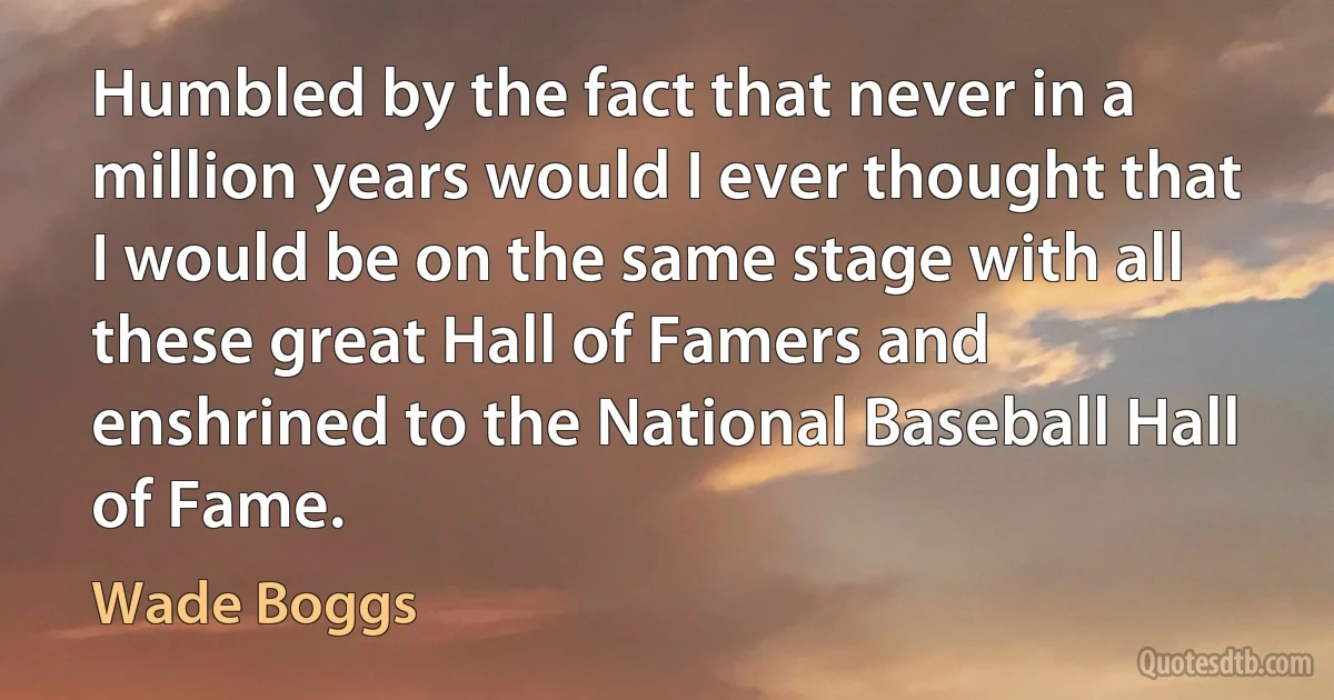 Humbled by the fact that never in a million years would I ever thought that I would be on the same stage with all these great Hall of Famers and enshrined to the National Baseball Hall of Fame. (Wade Boggs)