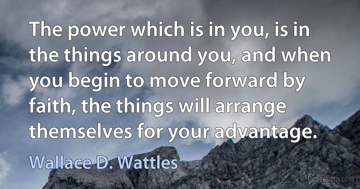 The power which is in you, is in the things around you, and when you begin to move forward by faith, the things will arrange themselves for your advantage. (Wallace D. Wattles)