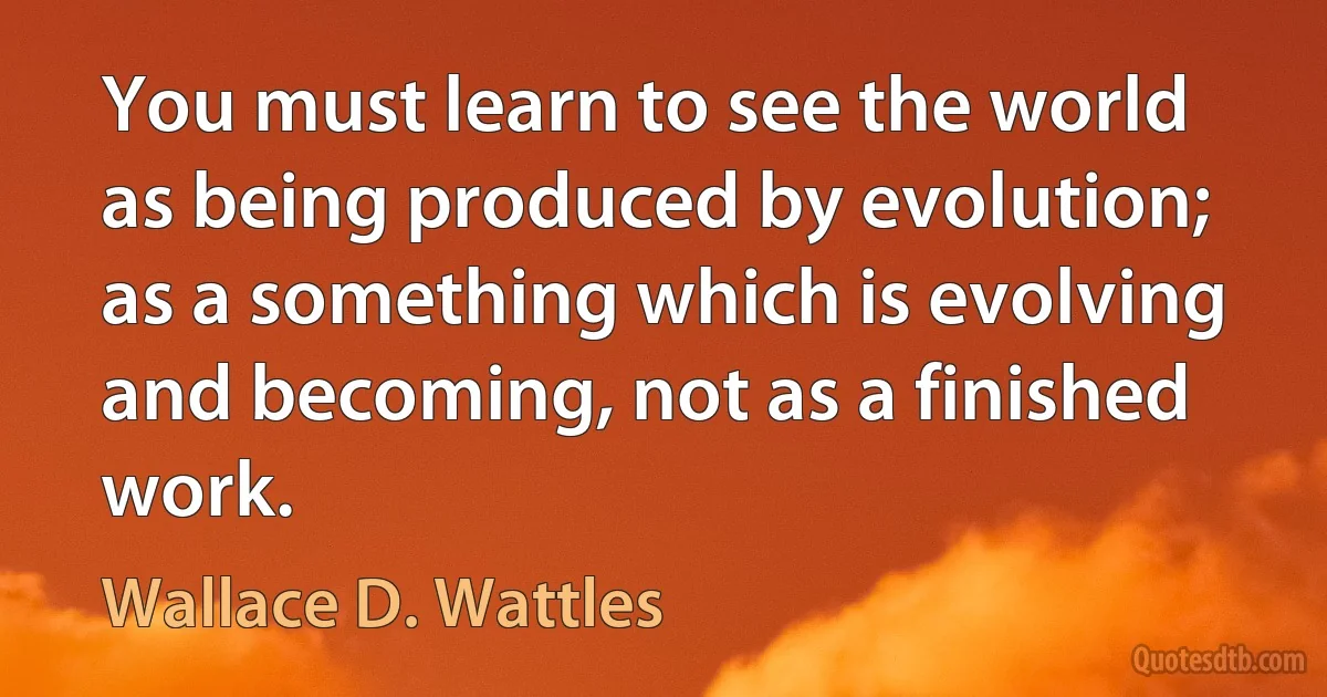 You must learn to see the world as being produced by evolution; as a something which is evolving and becoming, not as a finished work. (Wallace D. Wattles)