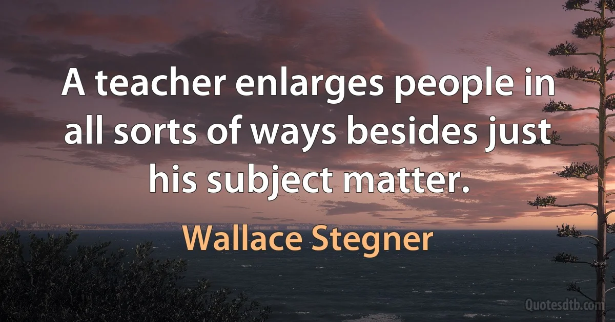 A teacher enlarges people in all sorts of ways besides just his subject matter. (Wallace Stegner)