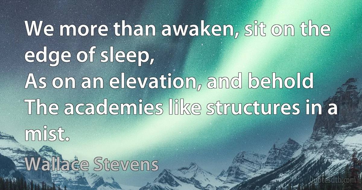 We more than awaken, sit on the edge of sleep,
As on an elevation, and behold
The academies like structures in a mist. (Wallace Stevens)