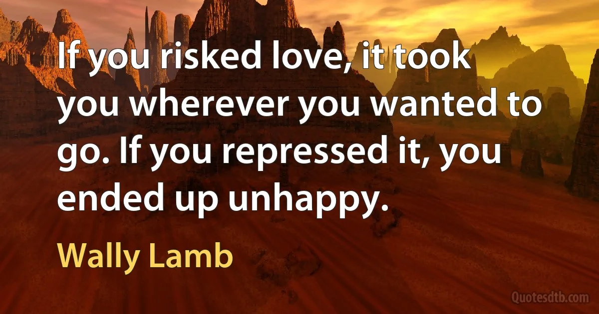 If you risked love, it took you wherever you wanted to go. If you repressed it, you ended up unhappy. (Wally Lamb)