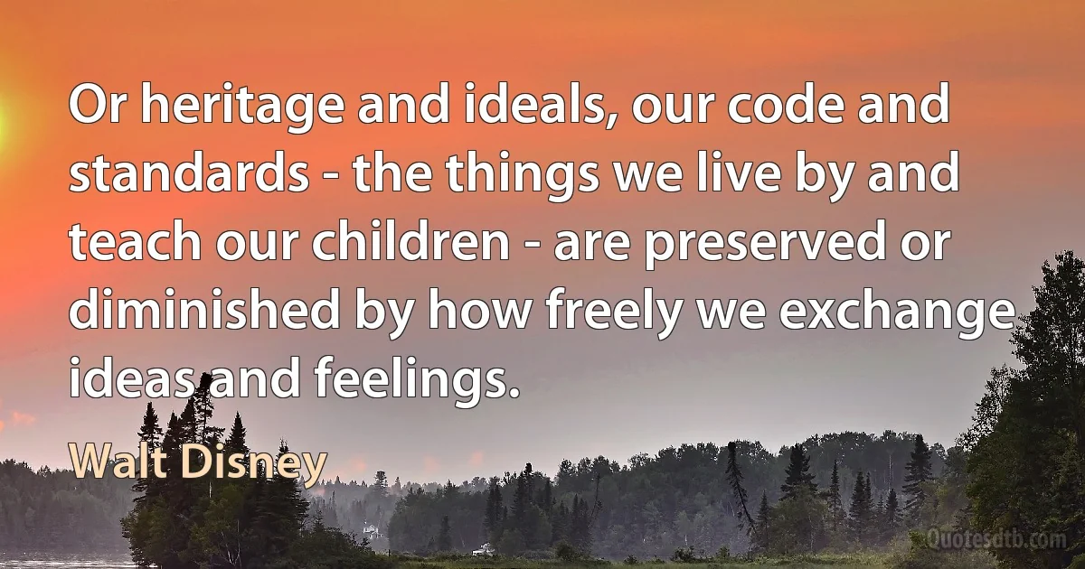 Or heritage and ideals, our code and standards - the things we live by and teach our children - are preserved or diminished by how freely we exchange ideas and feelings. (Walt Disney)