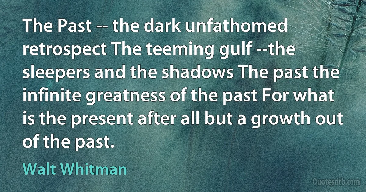 The Past -- the dark unfathomed retrospect The teeming gulf --the sleepers and the shadows The past the infinite greatness of the past For what is the present after all but a growth out of the past. (Walt Whitman)