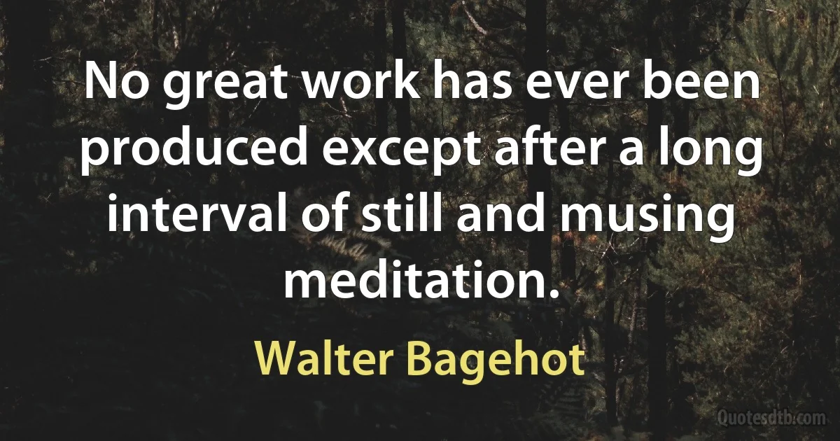 No great work has ever been produced except after a long interval of still and musing meditation. (Walter Bagehot)